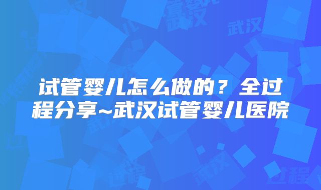 试管婴儿怎么做的？全过程分享~武汉试管婴儿医院
