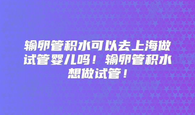输卵管积水可以去上海做试管婴儿吗！输卵管积水想做试管！
