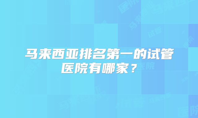 马来西亚排名第一的试管医院有哪家？