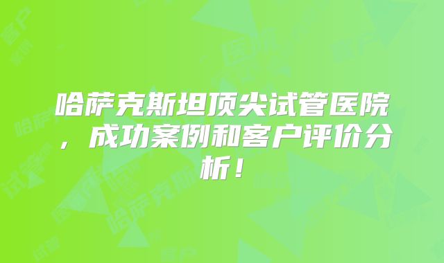 哈萨克斯坦顶尖试管医院,成功案例和客户评价分析!