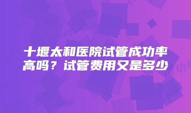 十堰太和医院试管成功率高吗?试管费用又是多少