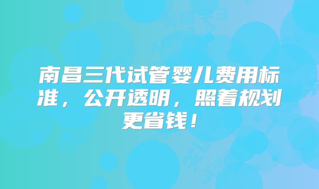 南昌三代试管婴儿费用标准，公开透明，照着规划更省钱！