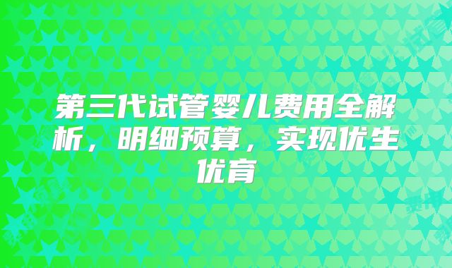 第三代试管婴儿费用全解析，明细预算，实现优生优育