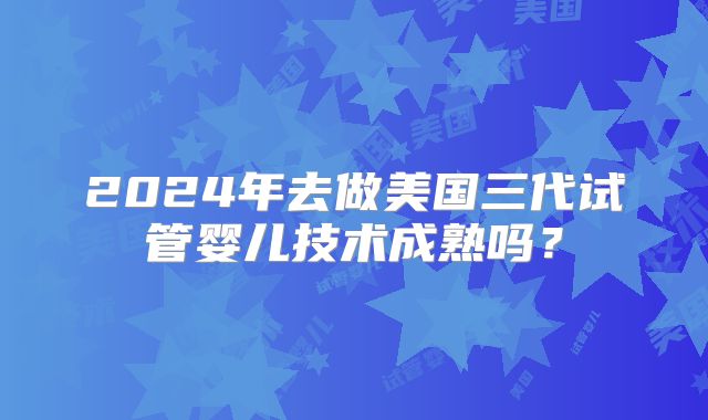 2024年去做美国三代试管婴儿技术成熟吗?