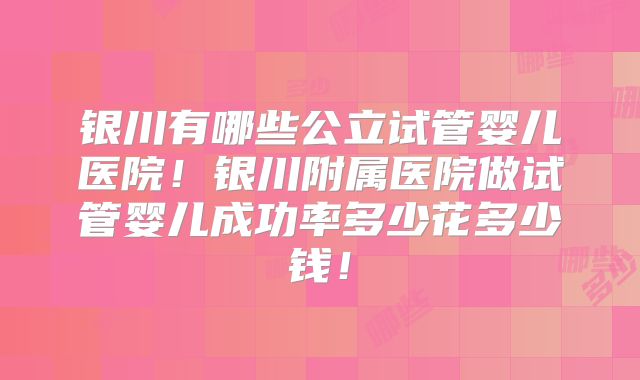 银川有哪些公立试管婴儿医院！银川附属医院做试管婴儿成功率多少花多少钱！