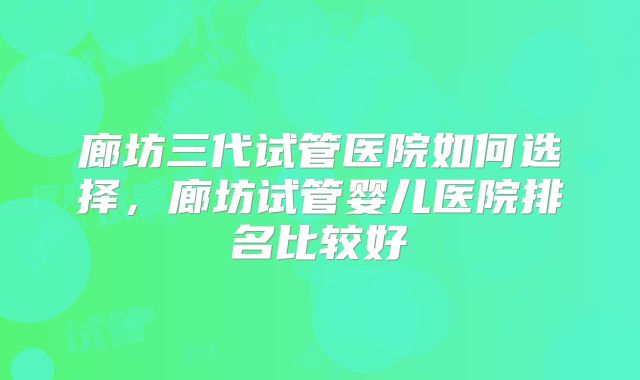 廊坊三代试管医院如何选择，廊坊试管婴儿医院排名比较好