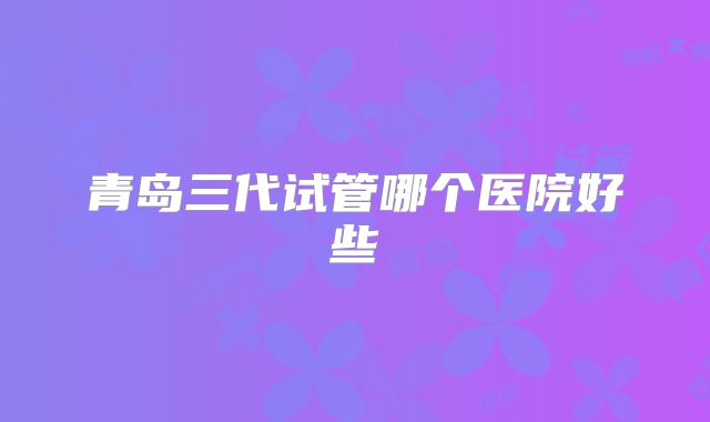 青岛三代试管哪个医院好些