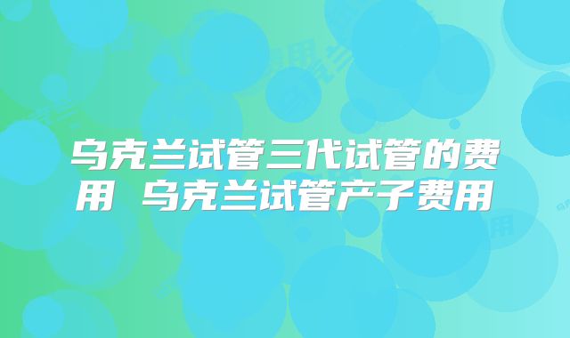 乌克兰试管三代试管的费用 乌克兰试管产子费用