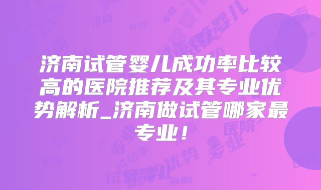 济南试管婴儿成功率比较高的医院推荐及其专业优势解析_济南做试管哪家最专业！