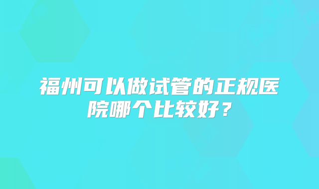 福州可以做试管的正规医院哪个比较好？