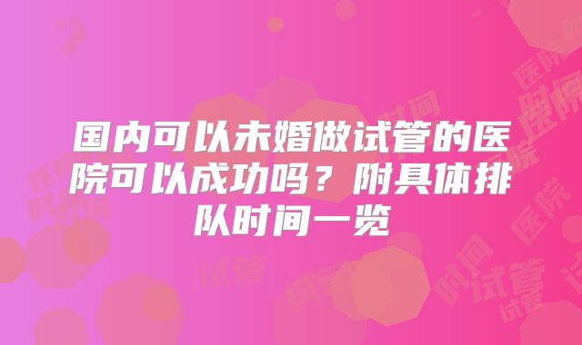 国内可以未婚做试管的医院可以成功吗?附具体排队时间一览