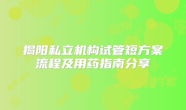 揭阳私立机构试管短方案流程及用药指南分享