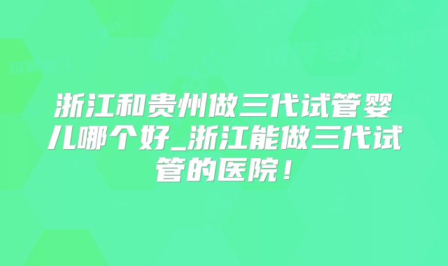 浙江和贵州做三代试管婴儿哪个好_浙江能做三代试管的医院！