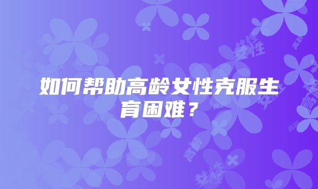 如何帮助高龄女性克服生育困难？