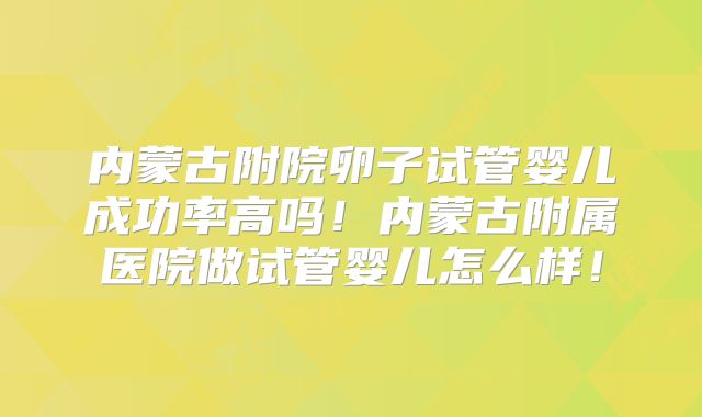 内蒙古附院卵子试管婴儿成功率高吗！内蒙古附属医院做试管婴儿怎么样！