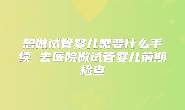 想做试管婴儿需要什么手续 去医院做试管婴儿前期检查