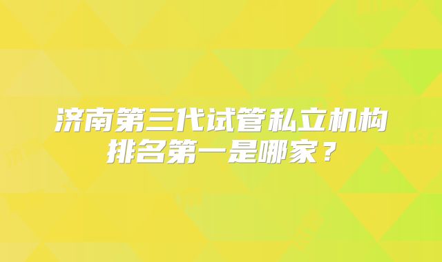 济南第三代试管私立机构排名第一是哪家？