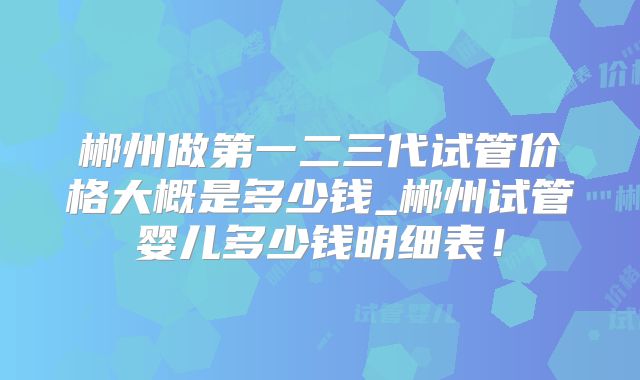 郴州做第一二三代试管价格大概是多少钱_郴州试管婴儿多少钱明细表!