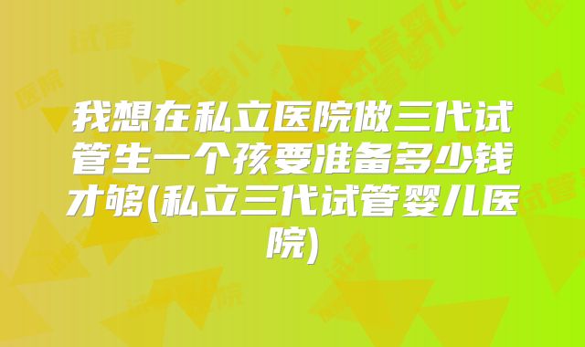 我想在私立医院做三代试管生一个孩要准备多少钱才够(私立三代试管婴儿医院)