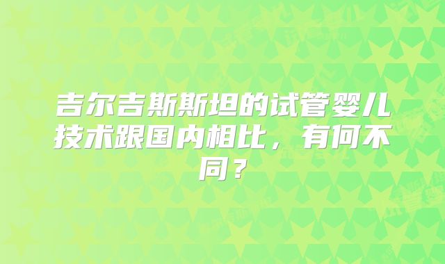 吉尔吉斯斯坦的试管婴儿技术跟国内相比，有何不同？