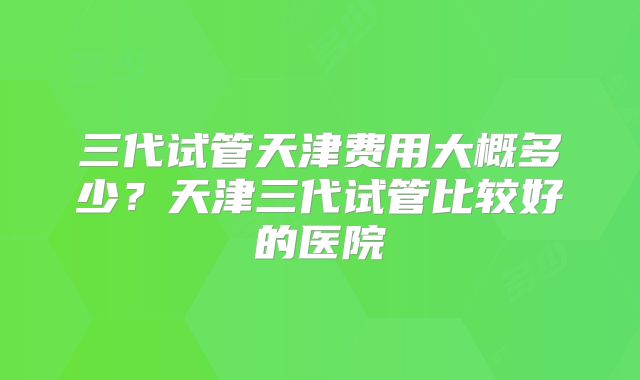 三代试管天津费用大概多少？天津三代试管比较好的医院