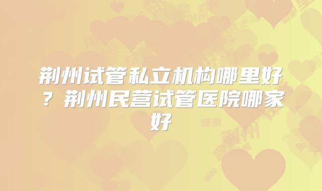 荆州试管私立机构哪里好？荆州民营试管医院哪家好