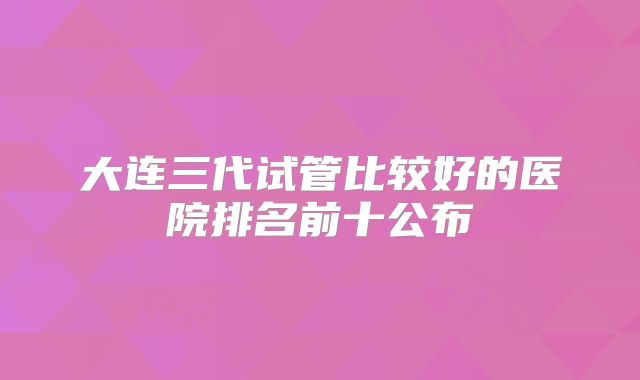 大连三代试管比较好的医院排名前十公布