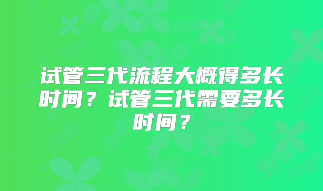 试管三代流程大概得多长时间？试管三代需要多长时间？