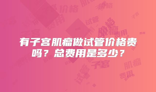 有子宫肌瘤做试管价格贵吗？总费用是多少？
