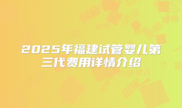 2025年福建试管婴儿第三代费用详情介绍