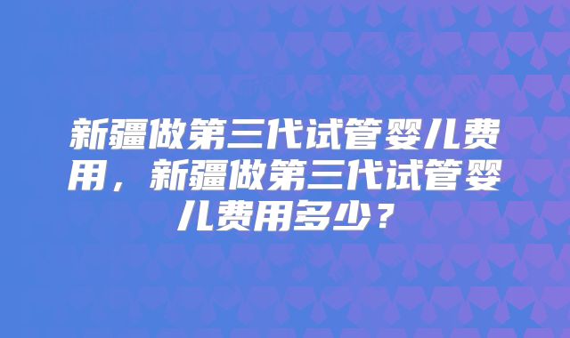 新疆做第三代试管婴儿费用,新疆做第三代试管婴儿费用多少?