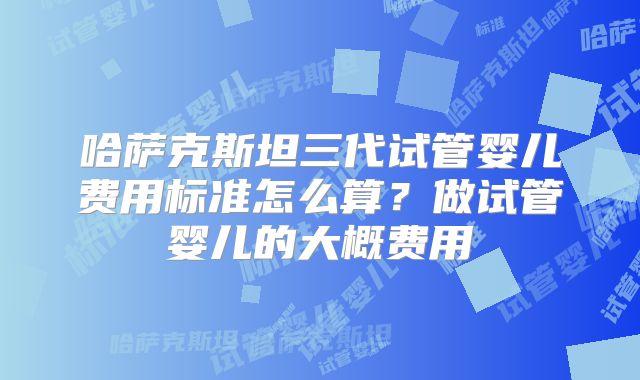 哈萨克斯坦三代试管婴儿费用标准怎么算?做试管婴儿的大概费用