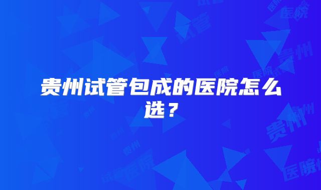 贵州试管包成的医院怎么选？