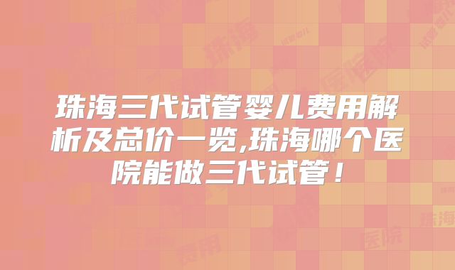 珠海三代试管婴儿费用解析及总价一览,珠海哪个医院能做三代试管！