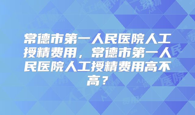 常德市第一人民医院人工授精费用，常德市第一人民医院人工授精费用高不高？