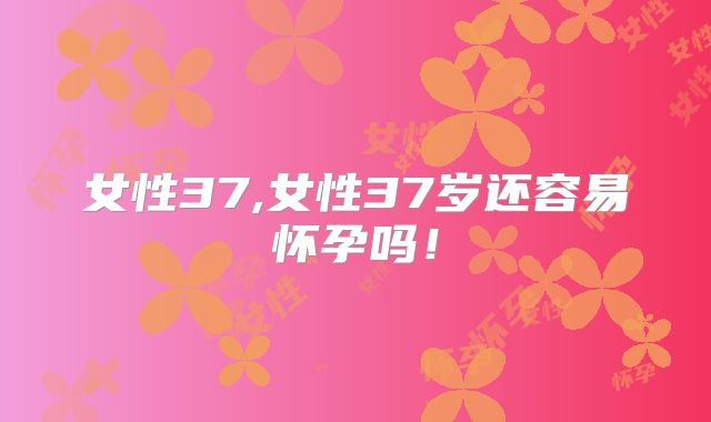 女性37,女性37岁还容易怀孕吗！