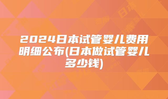 2024日本试管婴儿费用明细公布(日本做试管婴儿多少钱)