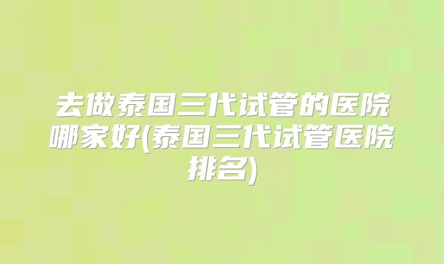 去做泰国三代试管的医院哪家好(泰国三代试管医院排名)
