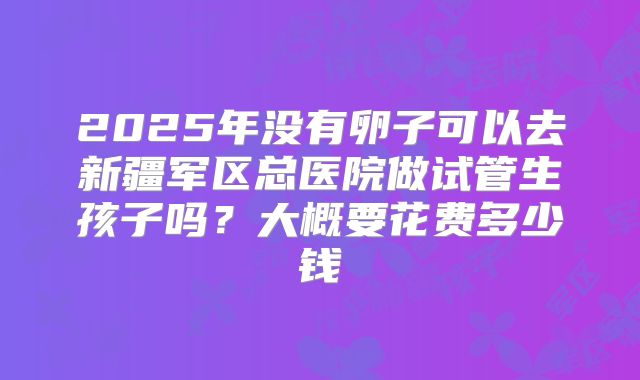 2025年没有卵子可以去新疆军区总医院做试管生孩子吗？大概要花费多少钱