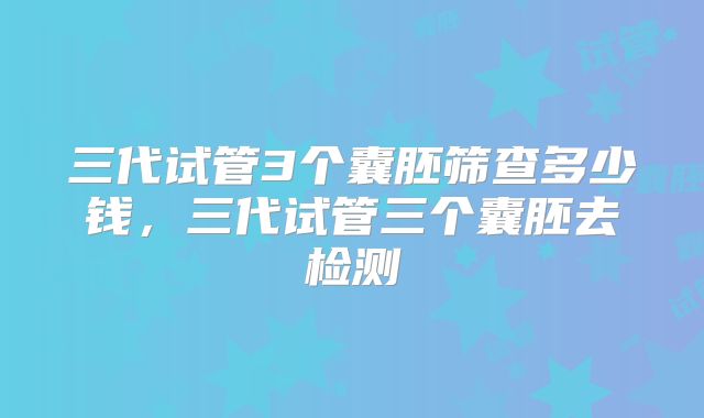 三代试管3个囊胚筛查多少钱，三代试管三个囊胚去检测