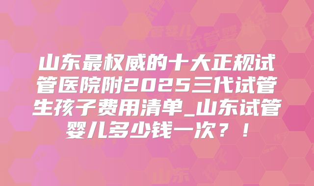山东最权威的十大正规试管医院附2025三代试管生孩子费用清单_山东试管婴儿多少钱一次？！