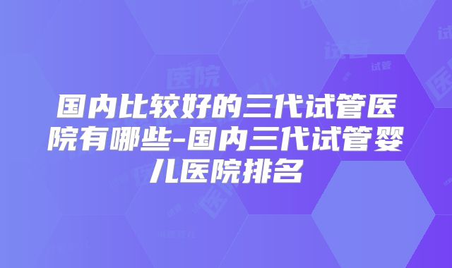 国内比较好的三代试管医院有哪些-国内三代试管婴儿医院排名