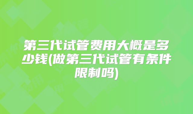 第三代试管费用大概是多少钱(做第三代试管有条件限制吗)