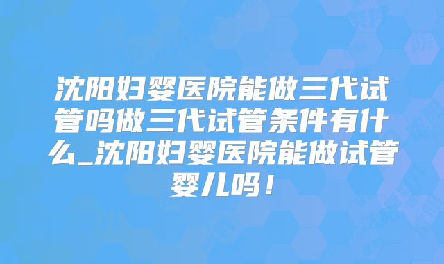 沈阳妇婴医院能做三代试管吗做三代试管条件有什么_沈阳妇婴医院能做试管婴儿吗！