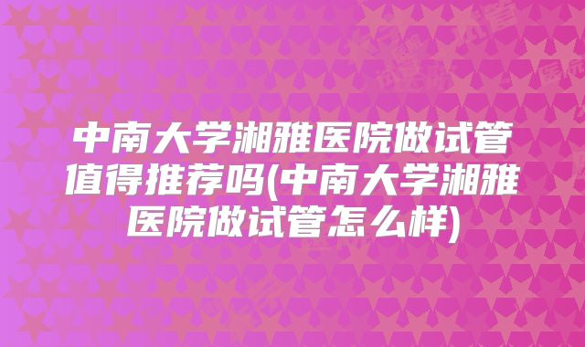 中南大学湘雅医院做试管值得推荐吗(中南大学湘雅医院做试管怎么样)
