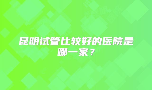 昆明试管比较好的医院是哪一家？