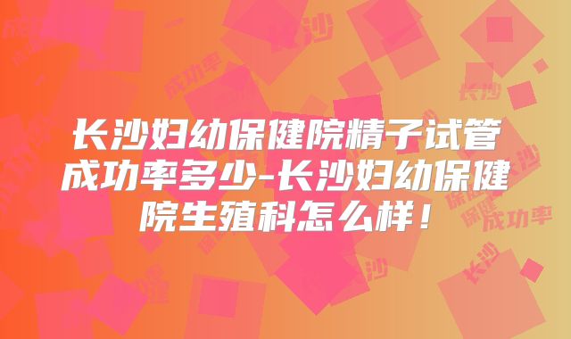 长沙妇幼保健院精子试管成功率多少-长沙妇幼保健院生殖科怎么样!