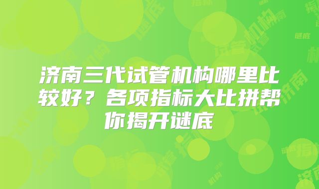 济南三代试管机构哪里比较好?各项指标大比拼帮你揭开谜底