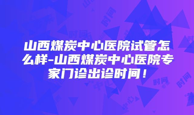 山西煤炭中心医院试管怎么样-山西煤炭中心医院专家门诊出诊时间！