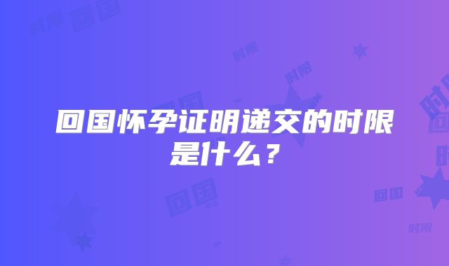 回国怀孕证明递交的时限是什么?